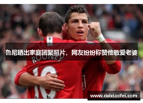 鲁尼晒出家庭团聚照片，网友纷纷称赞他敬爱老婆