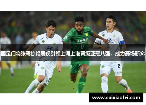 国足门将张鹭惊艳表现引领上海上港晋级亚冠八强，成为赛场新宠